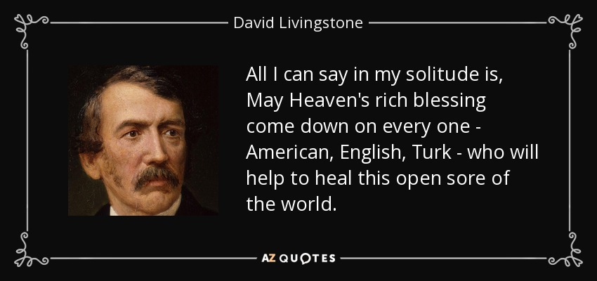 All I can say in my solitude is, May Heaven's rich blessing come down on every one - American, English, Turk - who will help to heal this open sore of the world. - David Livingstone