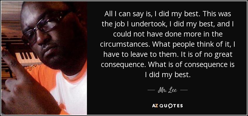 All I can say is, I did my best. This was the job I undertook, I did my best, and I could not have done more in the circumstances. What people think of it, I have to leave to them. It is of no great consequence. What is of consequence is I did my best. - Mr. Lee