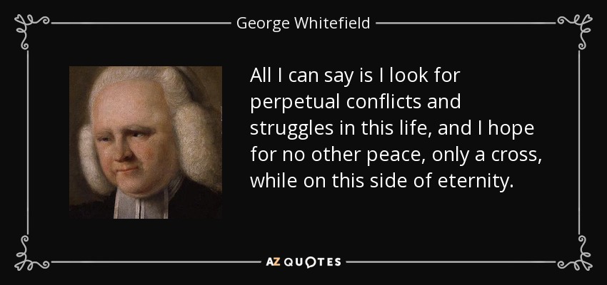All I can say is I look for perpetual conflicts and struggles in this life, and I hope for no other peace, only a cross, while on this side of eternity. - George Whitefield