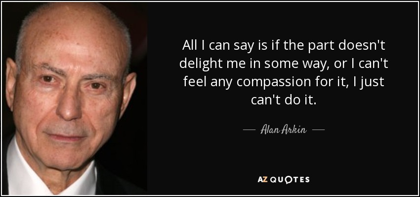 All I can say is if the part doesn't delight me in some way, or I can't feel any compassion for it, I just can't do it. - Alan Arkin