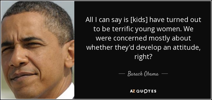 All I can say is [kids] have turned out to be terrific young women. We were concerned mostly about whether they'd develop an attitude, right? - Barack Obama