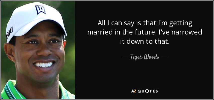 All I can say is that I'm getting married in the future. I've narrowed it down to that. - Tiger Woods