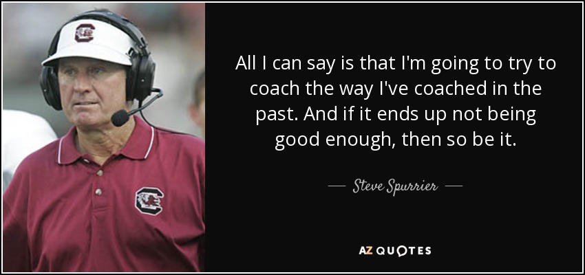 All I can say is that I'm going to try to coach the way I've coached in the past. And if it ends up not being good enough, then so be it. - Steve Spurrier