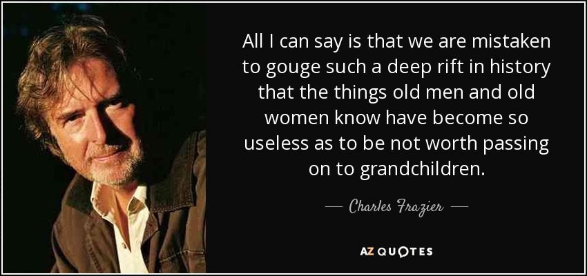 All I can say is that we are mistaken to gouge such a deep rift in history that the things old men and old women know have become so useless as to be not worth passing on to grandchildren. - Charles Frazier