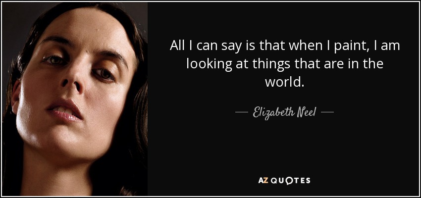 All I can say is that when I paint, I am looking at things that are in the world. - Elizabeth Neel