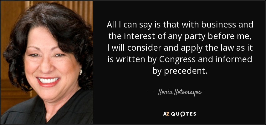 All I can say is that with business and the interest of any party before me, I will consider and apply the law as it is written by Congress and informed by precedent. - Sonia Sotomayor