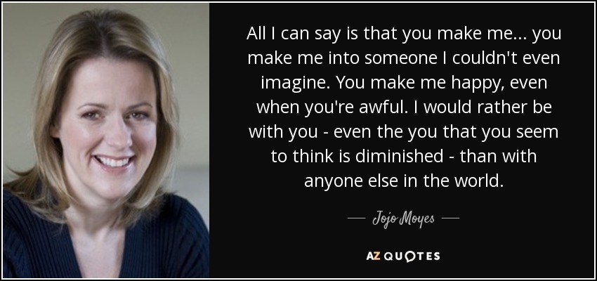 All I can say is that you make me... you make me into someone I couldn't even imagine. You make me happy, even when you're awful. I would rather be with you - even the you that you seem to think is diminished - than with anyone else in the world. - Jojo Moyes