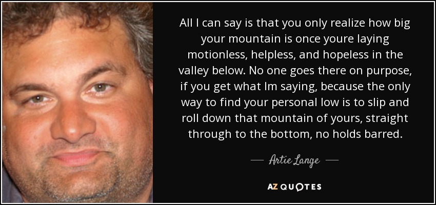 All I can say is that you only realize how big your mountain is once youre laying motionless, helpless, and hopeless in the valley below. No one goes there on purpose, if you get what Im saying, because the only way to find your personal low is to slip and roll down that mountain of yours, straight through to the bottom, no holds barred. - Artie Lange