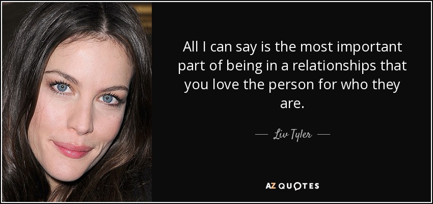All I can say is the most important part of being in a relationships that you love the person for who they are. - Liv Tyler