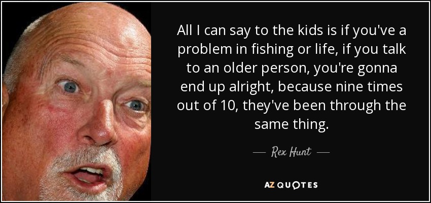 All I can say to the kids is if you've a problem in fishing or life, if you talk to an older person, you're gonna end up alright, because nine times out of 10, they've been through the same thing. - Rex Hunt