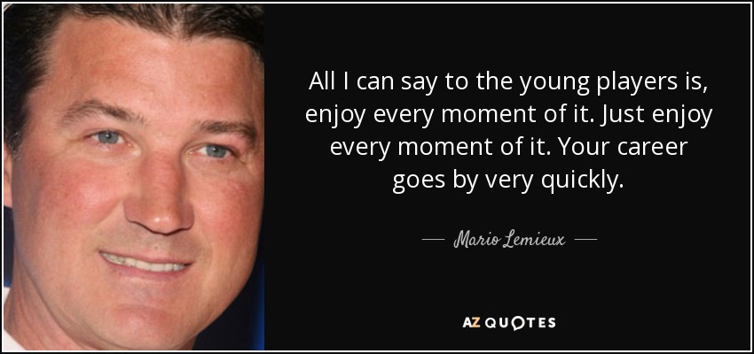 All I can say to the young players is, enjoy every moment of it. Just enjoy every moment of it. Your career goes by very quickly. - Mario Lemieux