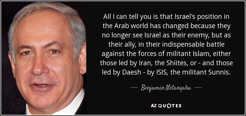 All I can tell you is that Israel's position in the Arab world has changed because they no longer see Israel as their enemy, but as their ally, in their indispensable battle against the forces of militant Islam, either those led by Iran, the Shiites, or - and those led by Daesh - by ISIS, the militant Sunnis. - Benjamin Netanyahu