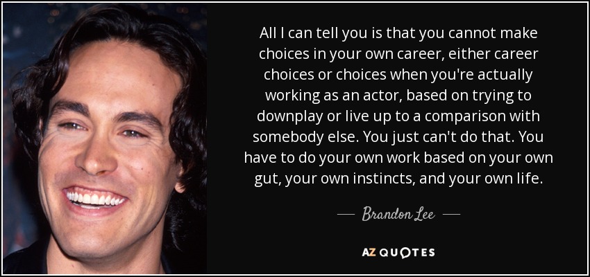 All I can tell you is that you cannot make choices in your own career, either career choices or choices when you're actually working as an actor, based on trying to downplay or live up to a comparison with somebody else. You just can't do that. You have to do your own work based on your own gut, your own instincts, and your own life. - Brandon Lee