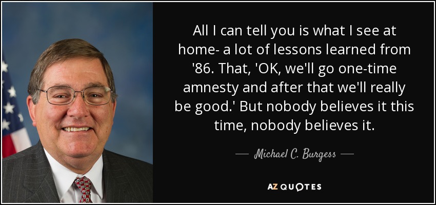 All I can tell you is what I see at home- a lot of lessons learned from '86. That, 'OK, we'll go one-time amnesty and after that we'll really be good.' But nobody believes it this time, nobody believes it. - Michael C. Burgess