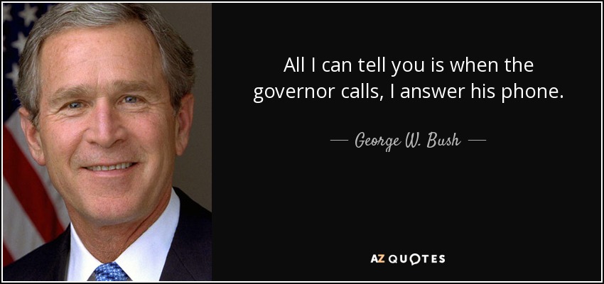 All I can tell you is when the governor calls, I answer his phone. - George W. Bush