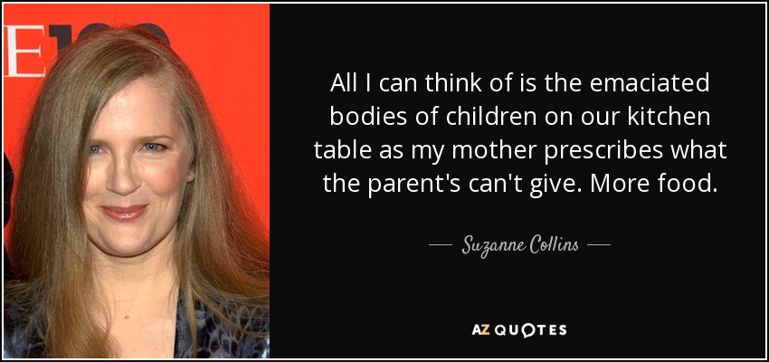 All I can think of is the emaciated bodies of children on our kitchen table as my mother prescribes what the parent's can't give. More food. - Suzanne Collins