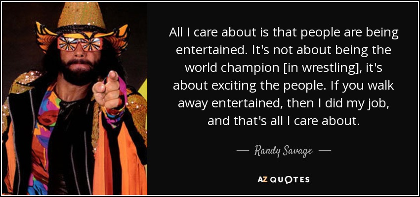 All I care about is that people are being entertained. It's not about being the world champion [in wrestling], it's about exciting the people. If you walk away entertained, then I did my job, and that's all I care about. - Randy Savage