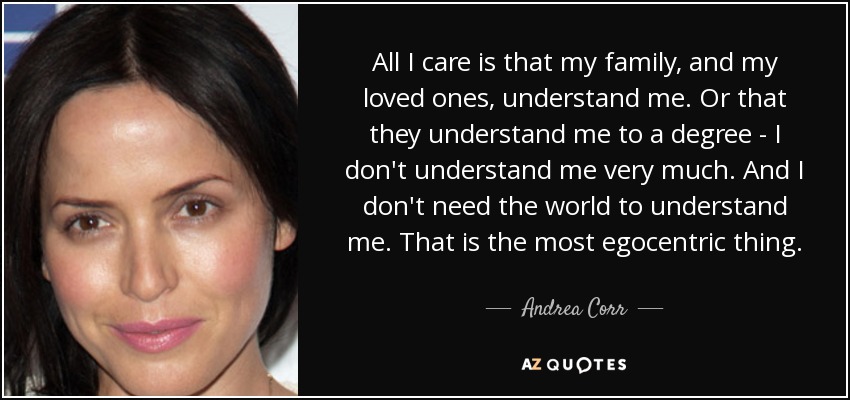 All I care is that my family, and my loved ones, understand me. Or that they understand me to a degree - I don't understand me very much. And I don't need the world to understand me. That is the most egocentric thing. - Andrea Corr