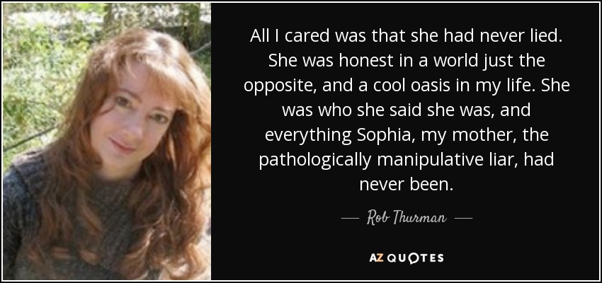 All I cared was that she had never lied. She was honest in a world just the opposite, and a cool oasis in my life. She was who she said she was, and everything Sophia, my mother, the pathologically manipulative liar, had never been. - Rob Thurman