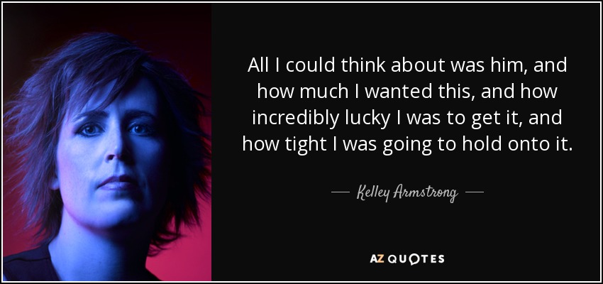 All I could think about was him, and how much I wanted this, and how incredibly lucky I was to get it, and how tight I was going to hold onto it. - Kelley Armstrong