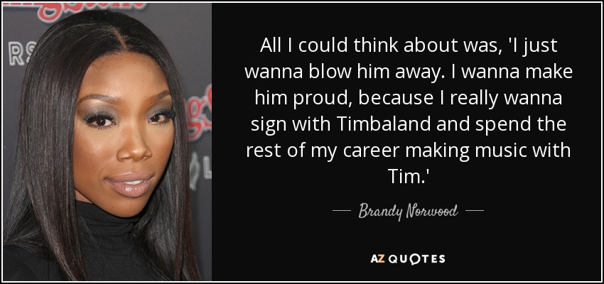 All I could think about was, 'I just wanna blow him away. I wanna make him proud, because I really wanna sign with Timbaland and spend the rest of my career making music with Tim.' - Brandy Norwood