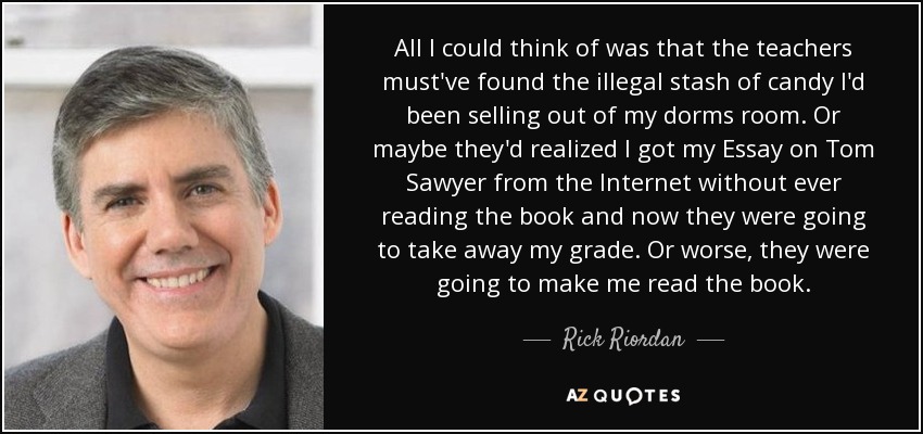 All I could think of was that the teachers must've found the illegal stash of candy I'd been selling out of my dorms room. Or maybe they'd realized I got my Essay on Tom Sawyer from the Internet without ever reading the book and now they were going to take away my grade. Or worse, they were going to make me read the book. - Rick Riordan