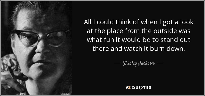 All I could think of when I got a look at the place from the outside was what fun it would be to stand out there and watch it burn down. - Shirley Jackson