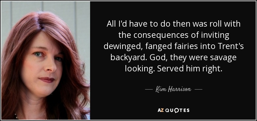 All I'd have to do then was roll with the consequences of inviting dewinged, fanged fairies into Trent's backyard. God, they were savage looking. Served him right. - Kim Harrison