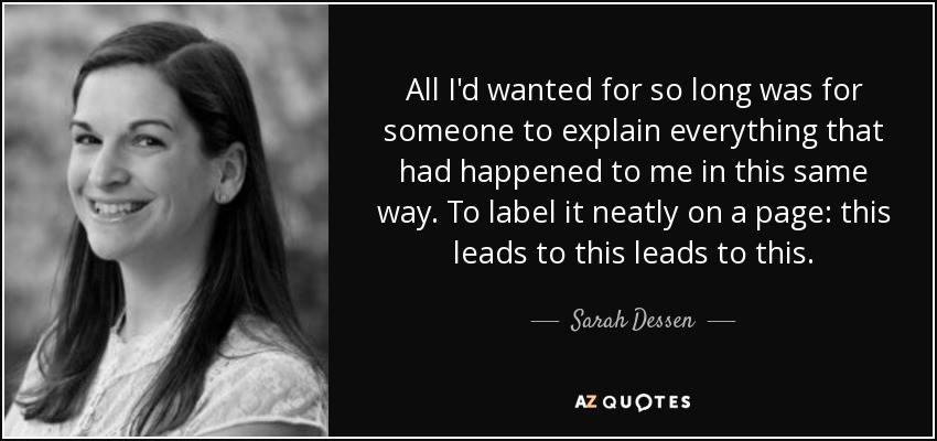All I'd wanted for so long was for someone to explain everything that had happened to me in this same way. To label it neatly on a page: this leads to this leads to this. - Sarah Dessen