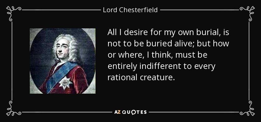 All I desire for my own burial, is not to be buried alive; but how or where, I think, must be entirely indifferent to every rational creature. - Lord Chesterfield