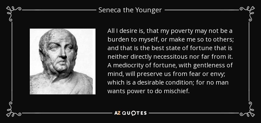 All I desire is, that my poverty may not be a burden to myself, or make me so to others; and that is the best state of fortune that is neither directly necessitous nor far from it. A mediocrity of fortune, with gentleness of mind, will preserve us from fear or envy; which is a desirable condition; for no man wants power to do mischief. - Seneca the Younger