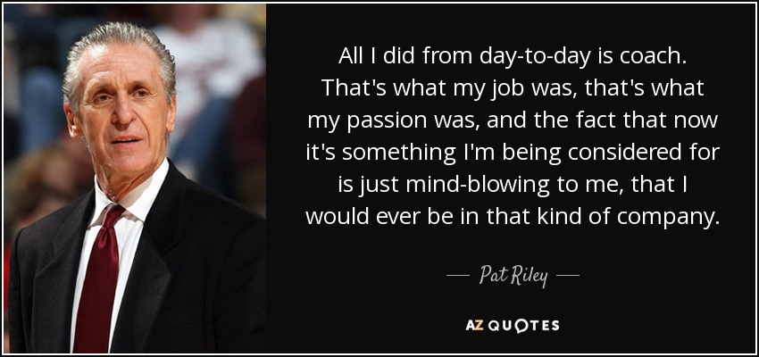 All I did from day-to-day is coach. That's what my job was, that's what my passion was, and the fact that now it's something I'm being considered for is just mind-blowing to me, that I would ever be in that kind of company. - Pat Riley