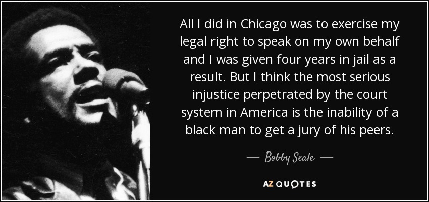 All I did in Chicago was to exercise my legal right to speak on my own behalf and I was given four years in jail as a result. But I think the most serious injustice perpetrated by the court system in America is the inability of a black man to get a jury of his peers. - Bobby Seale