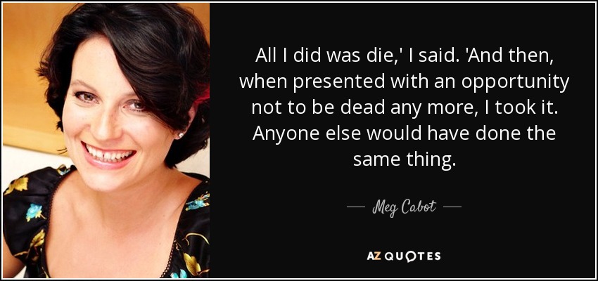 All I did was die,' I said. 'And then, when presented with an opportunity not to be dead any more, I took it. Anyone else would have done the same thing. - Meg Cabot