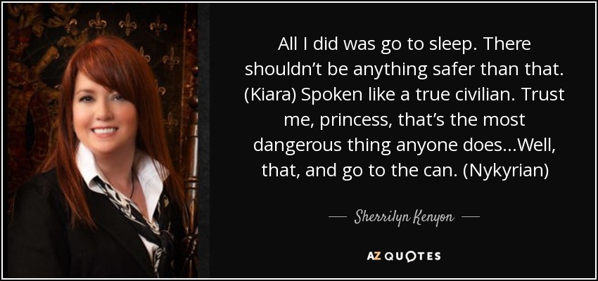 All I did was go to sleep. There shouldn’t be anything safer than that. (Kiara) Spoken like a true civilian. Trust me, princess, that’s the most dangerous thing anyone does…Well, that, and go to the can. (Nykyrian) - Sherrilyn Kenyon