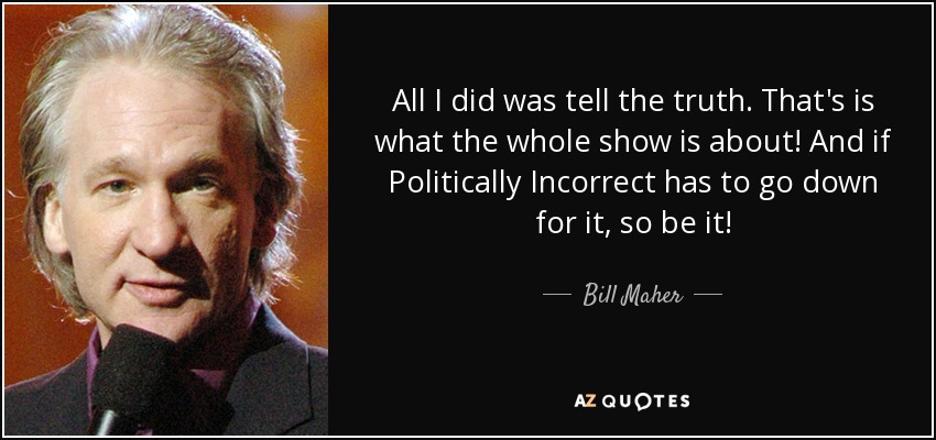 All I did was tell the truth. That's is what the whole show is about! And if Politically Incorrect has to go down for it, so be it! - Bill Maher