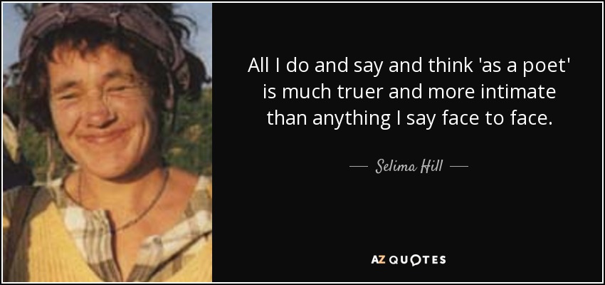 All I do and say and think 'as a poet' is much truer and more intimate than anything I say face to face. - Selima Hill
