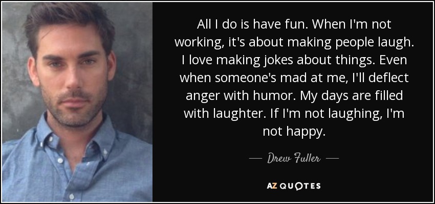 All I do is have fun. When I'm not working, it's about making people laugh. I love making jokes about things. Even when someone's mad at me, I'll deflect anger with humor. My days are filled with laughter. If I'm not laughing, I'm not happy. - Drew Fuller