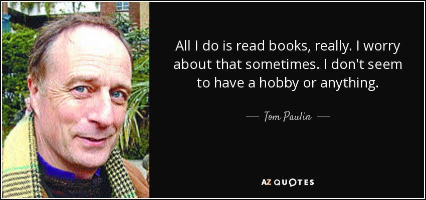 All I do is read books, really. I worry about that sometimes. I don't seem to have a hobby or anything. - Tom Paulin