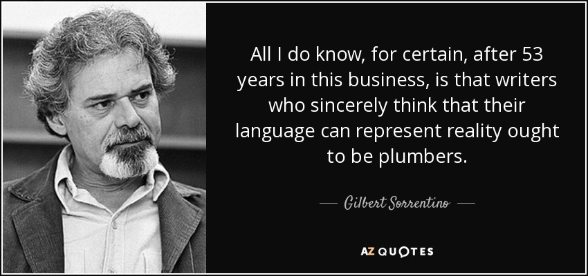 All I do know, for certain, after 53 years in this business, is that writers who sincerely think that their language can represent reality ought to be plumbers. - Gilbert Sorrentino