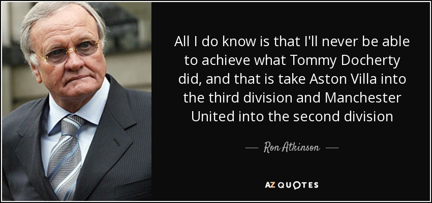 All I do know is that I'll never be able to achieve what Tommy Docherty did, and that is take Aston Villa into the third division and Manchester United into the second division - Ron Atkinson