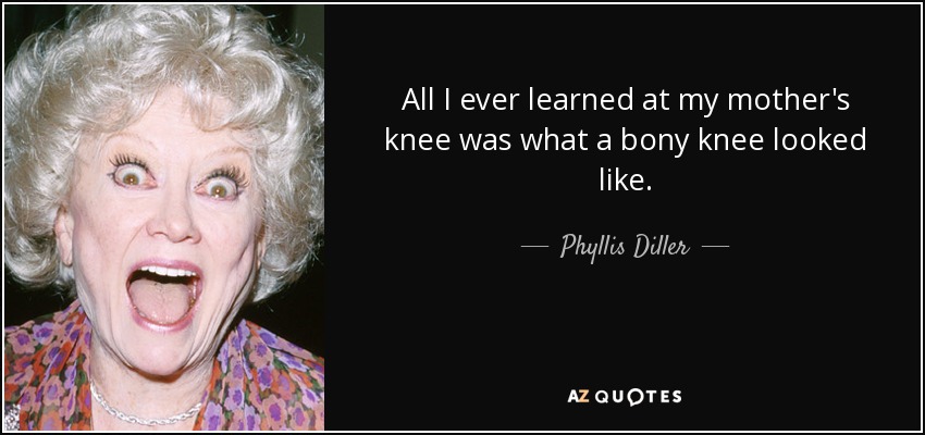 All I ever learned at my mother's knee was what a bony knee looked like. - Phyllis Diller
