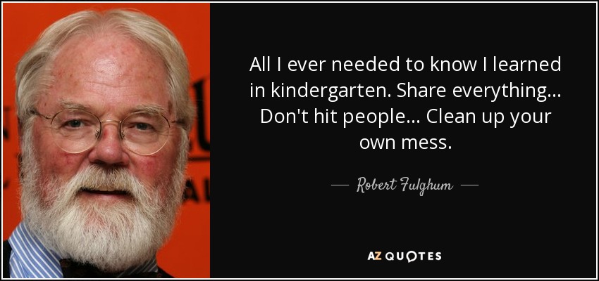 All I ever needed to know I learned in kindergarten. Share everything ... Don't hit people ... Clean up your own mess. - Robert Fulghum