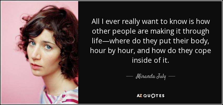 All I ever really want to know is how other people are making it through life—where do they put their body, hour by hour, and how do they cope inside of it. - Miranda July