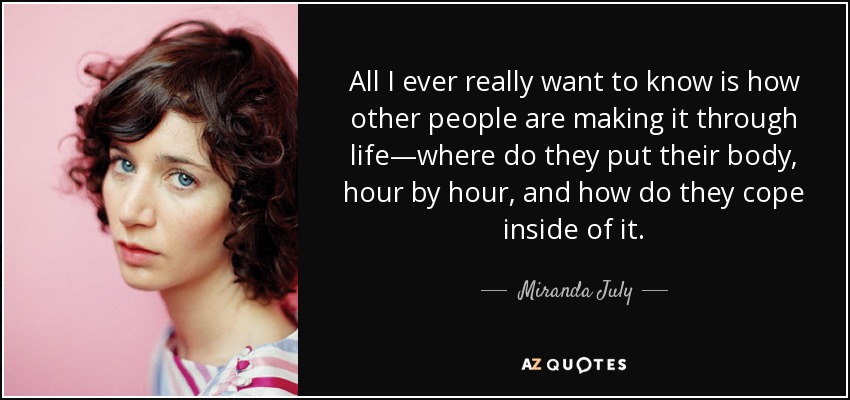 All I ever really want to know is how other people are making it through life—where do they put their body, hour by hour, and how do they cope inside of it. - Miranda July