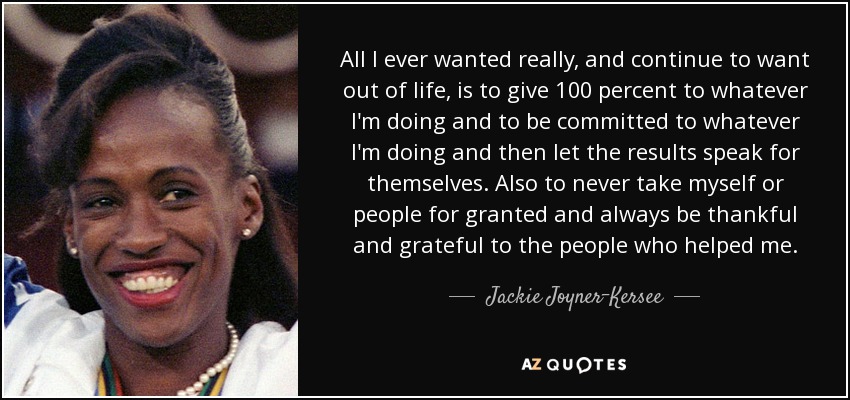 All I ever wanted really, and continue to want out of life, is to give 100 percent to whatever I'm doing and to be committed to whatever I'm doing and then let the results speak for themselves. Also to never take myself or people for granted and always be thankful and grateful to the people who helped me. - Jackie Joyner-Kersee