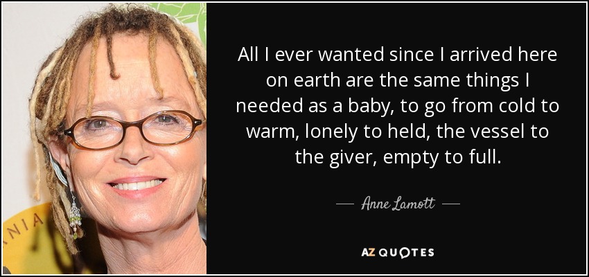 All I ever wanted since I arrived here on earth are the same things I needed as a baby, to go from cold to warm, lonely to held, the vessel to the giver, empty to full. - Anne Lamott