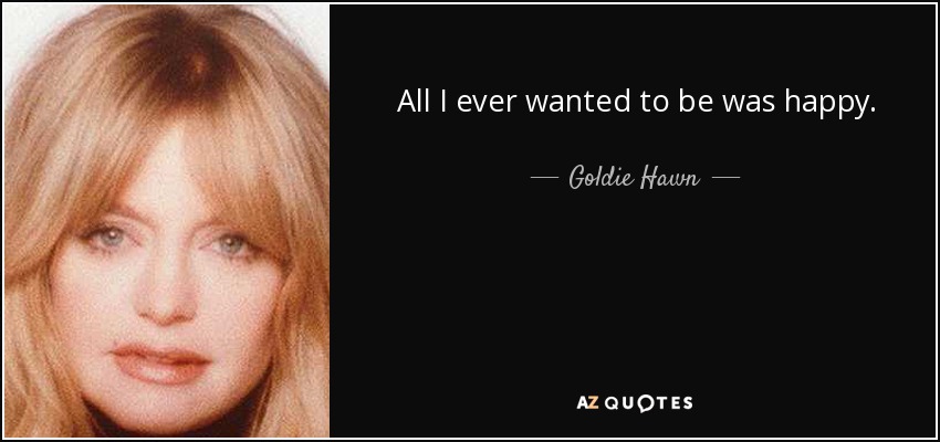 All I ever wanted to be was happy. - Goldie Hawn