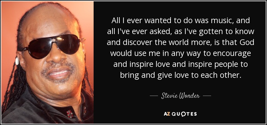 All I ever wanted to do was music, and all I've ever asked, as I've gotten to know and discover the world more, is that God would use me in any way to encourage and inspire love and inspire people to bring and give love to each other. - Stevie Wonder