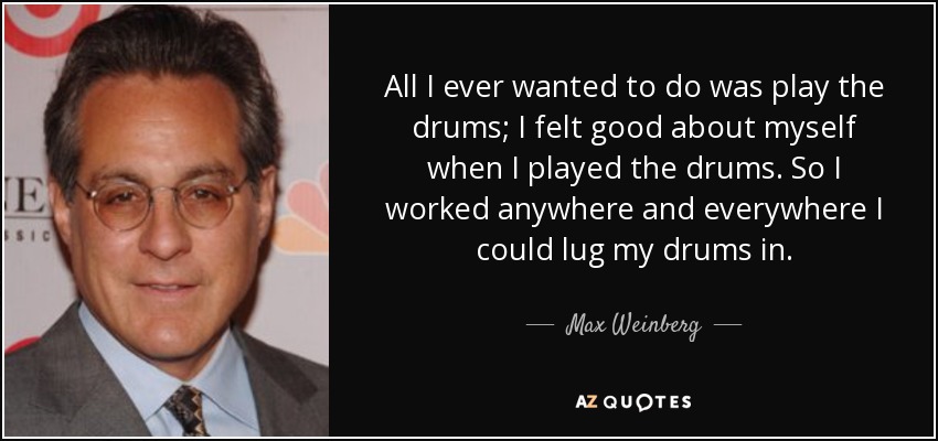 All I ever wanted to do was play the drums; I felt good about myself when I played the drums. So I worked anywhere and everywhere I could lug my drums in. - Max Weinberg